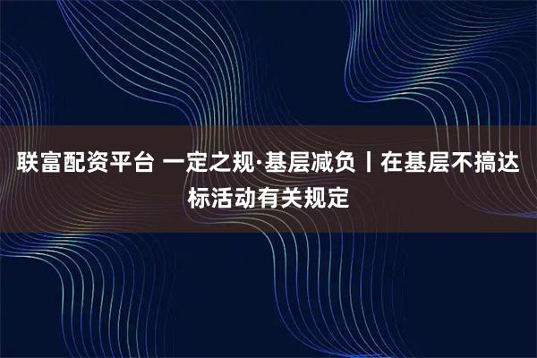 联富配资平台 一定之规·基层减负丨在基层不搞达标活动有关规定