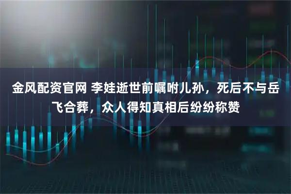 金风配资官网 李娃逝世前嘱咐儿孙,死后不与岳飞合葬,众人得知真相后纷纷称赞