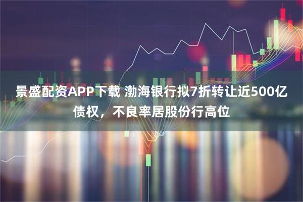 景盛配资APP下载 渤海银行拟7折转让近500亿债权，不良率居股份行高位