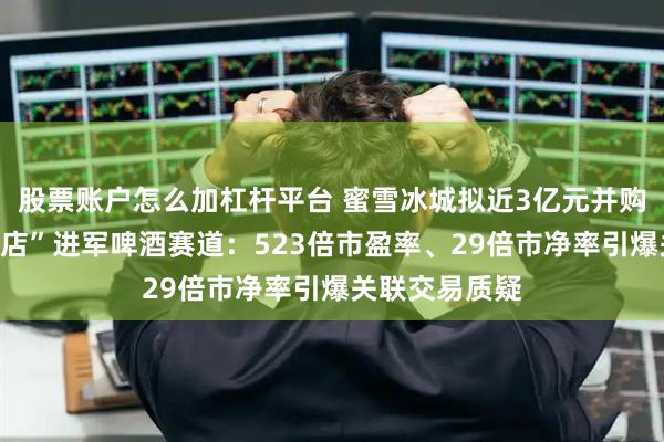 股票账户怎么加杠杆平台 蜜雪冰城拟近3亿元并购实控人“夫妻店”进军啤酒赛道:523倍市盈率、29倍市净率引爆关联交易质疑