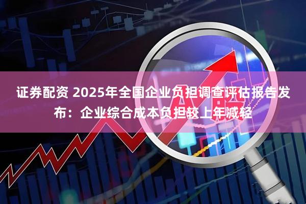 证券配资 2025年全国企业负担调查评估报告发布:企业综合成本负担较上年减轻