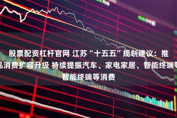 股票配资杠杆官网 江苏“十五五”规划建议：推动商品消费扩容升级 持续提振汽车、家电家居、智能终端等消费