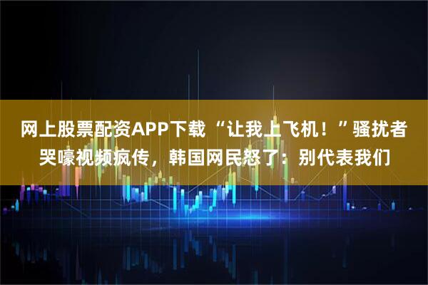 网上股票配资APP下载 “让我上飞机！”骚扰者哭嚎视频疯传，韩国网民怒了：别代表我们