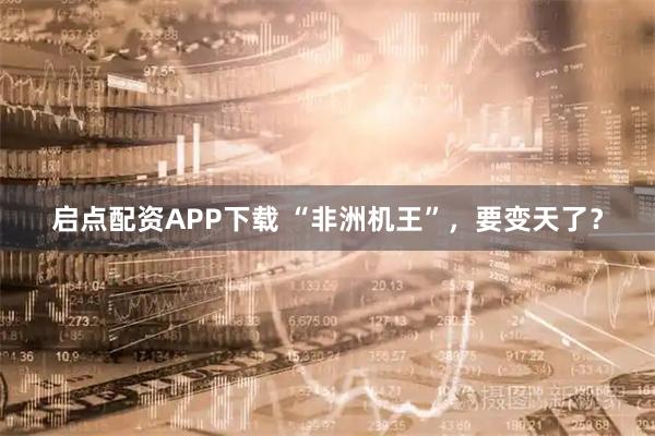 启点配资APP下载 “非洲机王”，要变天了？