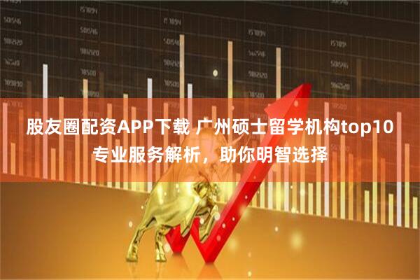 股友圈配资APP下载 广州硕士留学机构top10专业服务解析,助你明智选择