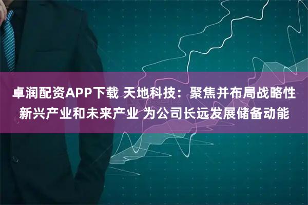 卓润配资APP下载 天地科技：聚焦并布局战略性新兴产业和未来产业 为公司长远发展储备动能