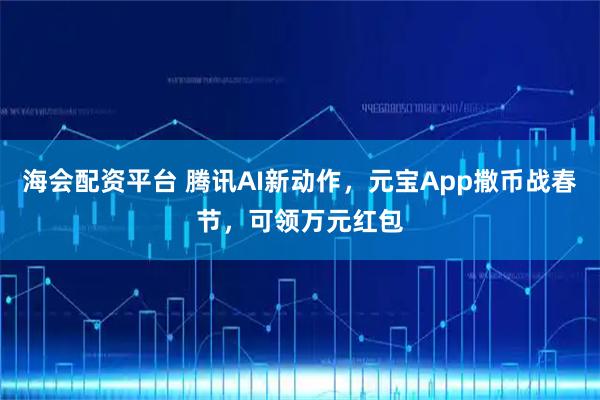 海会配资平台 腾讯AI新动作，元宝App撒币战春节，可领万元红包