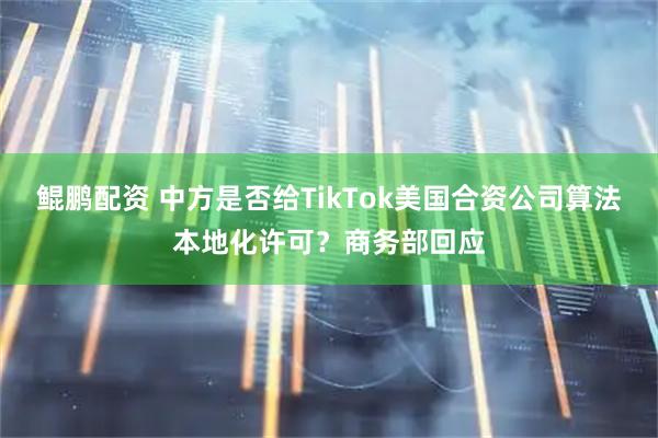 鲲鹏配资 中方是否给TikTok美国合资公司算法本地化许可？商务部回应
