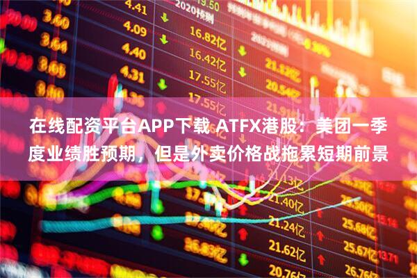 在线配资平台APP下载 ATFX港股：美团一季度业绩胜预期，但是外卖价格战拖累短期前景