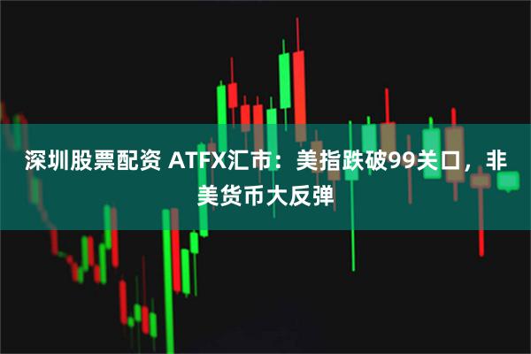 深圳股票配资 ATFX汇市：美指跌破99关口，非美货币大反弹