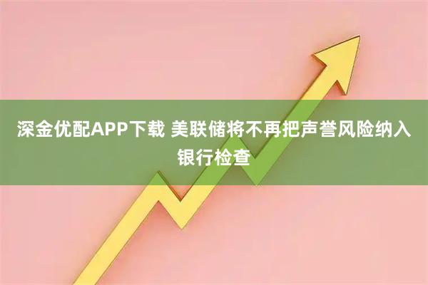 深金优配APP下载 美联储将不再把声誉风险纳入银行检查