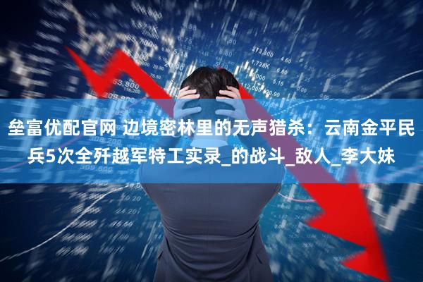 垒富优配官网 边境密林里的无声猎杀：云南金平民兵5次全歼越军特工实录_的战斗_敌人_李大妹