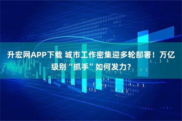 升宏网APP下载 城市工作密集迎多轮部署！万亿级别“抓手”如何发力？