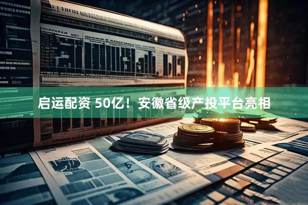 启运配资 50亿！安徽省级产投平台亮相