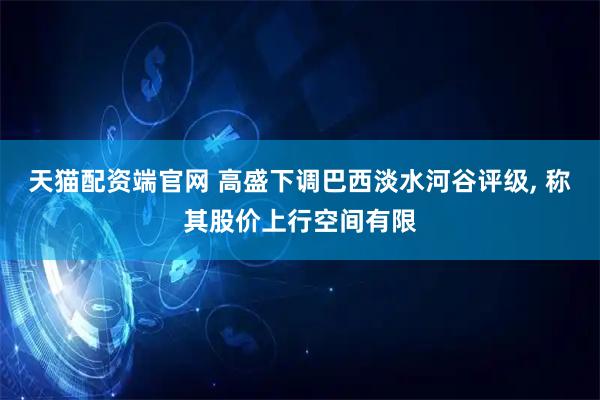 天猫配资端官网 高盛下调巴西淡水河谷评级, 称其股价上行空间有限